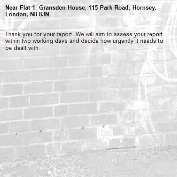 Thank you for your report. We will aim to assess your report within two working days and decide how urgently it needs to be dealt with.-Flat 1, Gransden House, 115 Park Road, Hornsey, London, N8 8JN