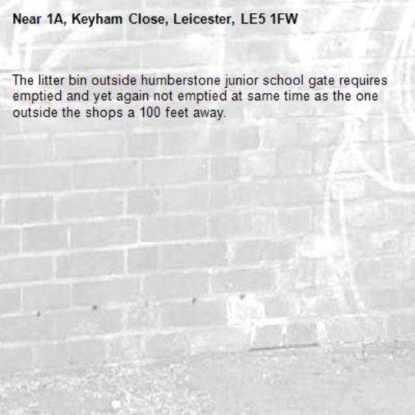 The litter bin outside humberstone junior school gate requires emptied and yet again not emptied at same time as the one outside the shops a 100 feet away. -1A, Keyham Close, Leicester, LE5 1FW