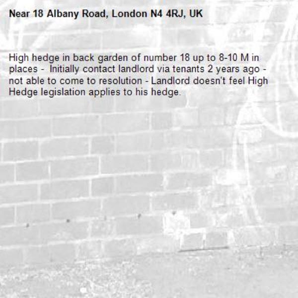 High hedge in back garden of number 18 up to 8-10 M in places -  Initially contact landlord via tenants 2 years ago - not able to come to resolution - Landlord doesn't feel High Hedge legislation applies to his hedge. -18 Albany Road, London N4 4RJ, UK