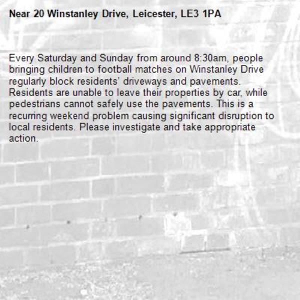 Every Saturday and Sunday from around 8:30am, people bringing children to football matches on Winstanley Drive regularly block residents’ driveways and pavements. Residents are unable to leave their properties by car, while pedestrians cannot safely use the pavements. This is a recurring weekend problem causing significant disruption to local residents. Please investigate and take appropriate action.

-20 Winstanley Drive, Leicester, LE3 1PA