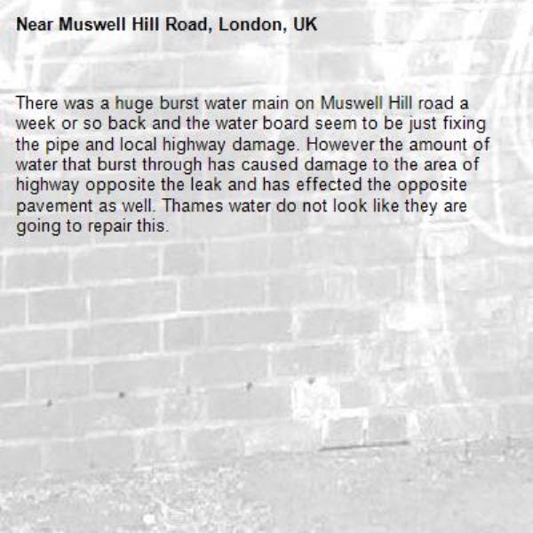 There was a huge burst water main on Muswell Hill road a week or so back and the water board seem to be just fixing the pipe and local highway damage. However the amount of water that burst through has caused damage to the area of highway opposite the leak and has effected the opposite pavement as well. Thames water do not look like they are going to repair this.-Muswell Hill Road, London, UK