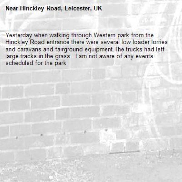 Yesterday when walking through Western park from the Hinckley Road entrance there were several low loader lorries and caravans and fairground equipment The trucks had left large tracks in the grass.  I am not aware of any events scheduled for the park-Hinckley Road, Leicester, UK
