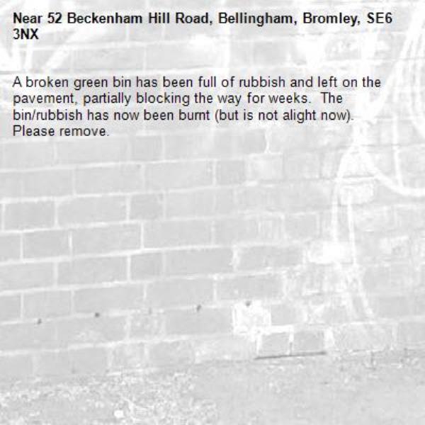 A broken green bin has been full of rubbish and left on the pavement, partially blocking the way for weeks.  The bin/rubbish has now been burnt (but is not alight now).  Please remove.-52 Beckenham Hill Road, Bellingham, Bromley, SE6 3NX