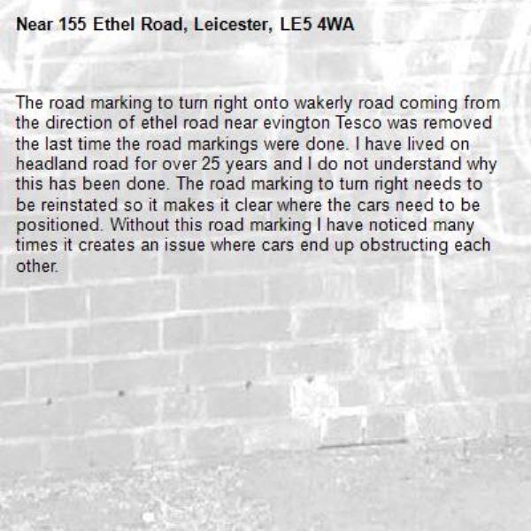 The road marking to turn right onto wakerly road coming from the direction of ethel road near evington Tesco was removed the last time the road markings were done. I have lived on headland road for over 25 years and I do not understand why this has been done. The road marking to turn right needs to be reinstated so it makes it clear where the cars need to be positioned. Without this road marking I have noticed many times it creates an issue where cars end up obstructing each other.-155 Ethel Road, Leicester, LE5 4WA