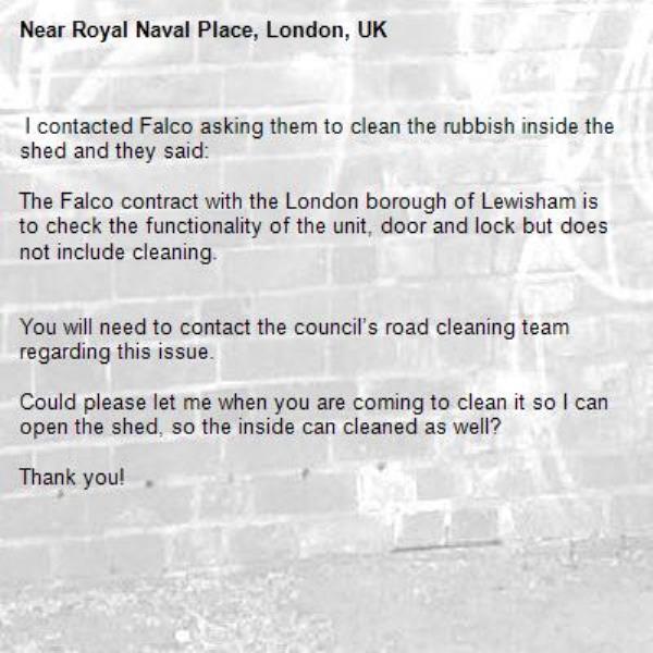 I contacted Falco asking them to clean the rubbish inside the shed and they said:

The Falco contract with the London borough of Lewisham is to check the functionality of the unit, door and lock but does not include cleaning.
 

You will need to contact the council’s road cleaning team regarding this issue.

Could please let me when you are coming to clean it so I can open the shed, so the inside can cleaned as well? 

Thank you!

 -Royal Naval Place, London, UK