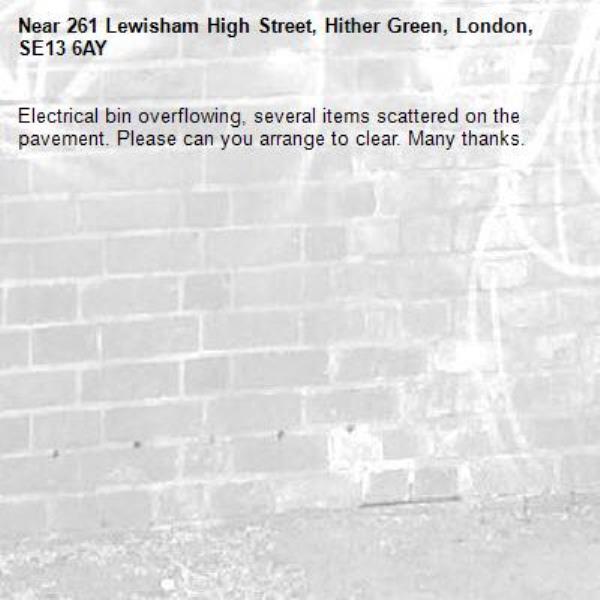 Electrical bin overflowing, several items scattered on the pavement. Please can you arrange to clear. Many thanks. -261 Lewisham High Street, Hither Green, London, SE13 6AY