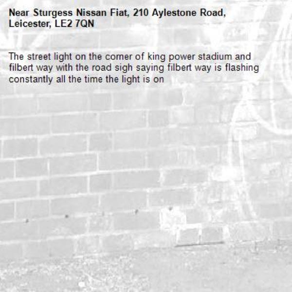 The street light on the corner of king power stadium and filbert way with the road sigh saying filbert way is flashing constantly all the time the light is on -Sturgess Nissan Fiat, 210 Aylestone Road, Leicester, LE2 7QN