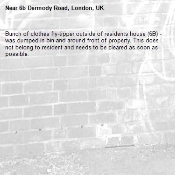 Bunch of clothes fly-tipper outside of residents house (6B) - was dumped in bin and around front of property. This does not belong to resident and needs to be cleared as soon as possible.-6b Dermody Road, London, UK
