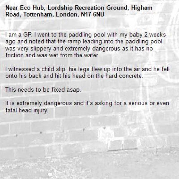 I am a GP. I went to the paddling pool with my baby 2 weeks ago and noted that the ramp leading into the paddling pool was very slippery and extremely dangerous as it has no friction and was wet from the water.

I witnessed a child slip: his legs flew up into the air and he fell onto his back and hit his head on the hard concrete.

This needs to be fixed asap.

It is extremely dangerous and it&#39;s asking for a serious or even fatal head injury. -Eco Hub, Lordship Recreation Ground, Higham Road, Tottenham, London, N17 6NU