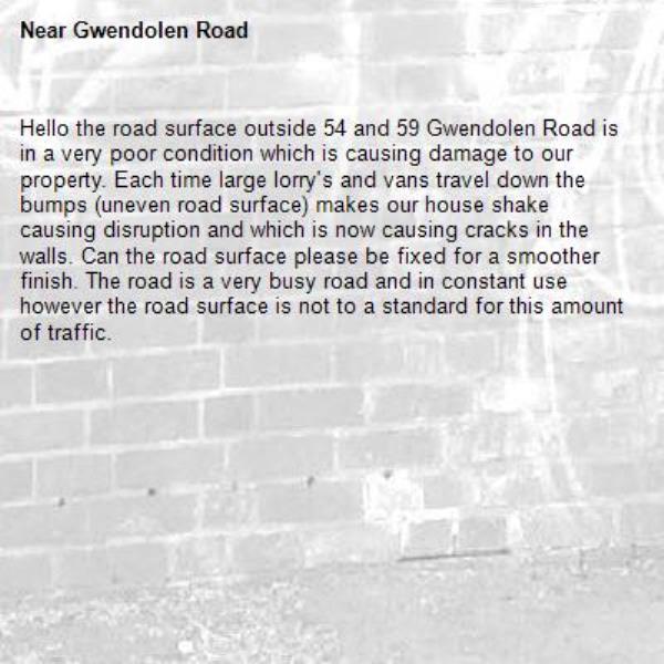 Hello the road surface outside 54 and 59 Gwendolen Road is in a very poor condition which is causing damage to our property. Each time large lorry's and vans travel down the bumps (uneven road surface) makes our house shake causing disruption and which is now causing cracks in the walls. Can the road surface please be fixed for a smoother finish. The road is a very busy road and in constant use however the road surface is not to a standard for this amount of traffic.-Gwendolen Road