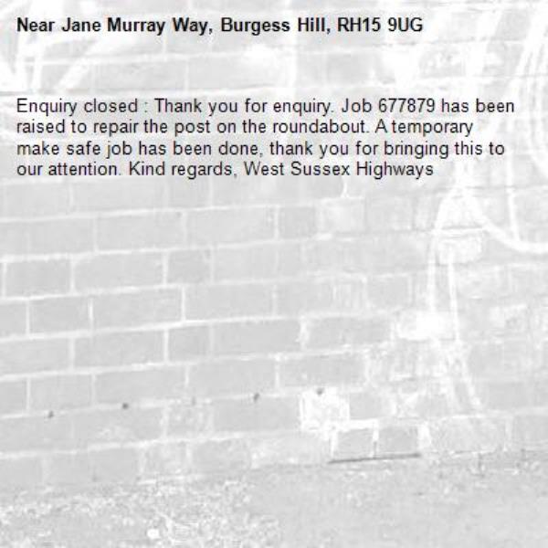 Enquiry closed : Thank you for enquiry. Job 677879 has been raised to repair the post on the roundabout. A temporary make safe job has been done, thank you for bringing this to our attention. Kind regards, West Sussex Highways-Jane Murray Way, Burgess Hill, RH15 9UG