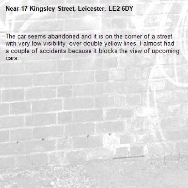 The car seems abandoned and it is on the corner of a street with very low visibility, over double yellow lines. I almost had a couple of accidents because it blocks the view of upcoming cars.-17 Kingsley Street, Leicester, LE2 6DY
