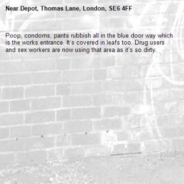Poop, condoms, pants rubbish all in the blue door way which is the works entrance. It’s covered in leafs too. Drug users and sex workers are now using that area as it’s so dirty. -Depot, Thomas Lane, London, SE6 4FF