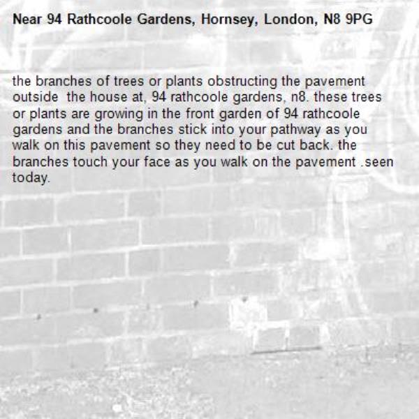 the branches of trees or plants obstructing the pavement outside  the house at, 94 rathcoole gardens, n8. these trees or plants are growing in the front garden of 94 rathcoole gardens and the branches stick into your pathway as you walk on this pavement so they need to be cut back. the branches touch your face as you walk on the pavement .seen today. -94 Rathcoole Gardens, Hornsey, London, N8 9PG