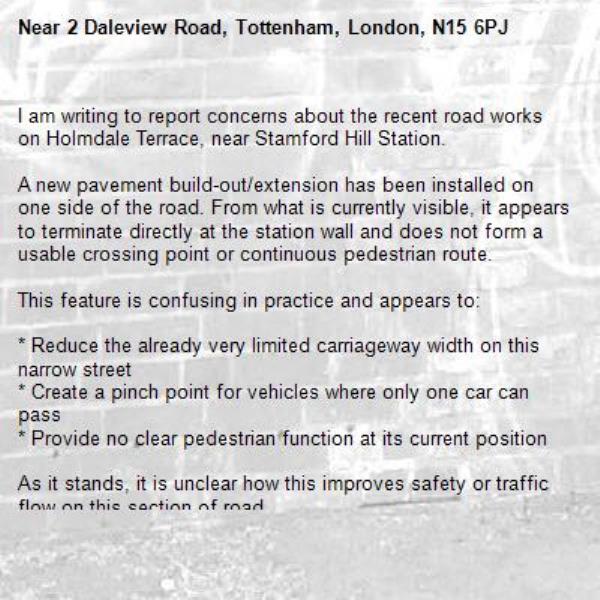 I am writing to report concerns about the recent road works on Holmdale Terrace, near Stamford Hill Station.

A new pavement build-out/extension has been installed on one side of the road. From what is currently visible, it appears to terminate directly at the station wall and does not form a usable crossing point or continuous pedestrian route.

This feature is confusing in practice and appears to:

* Reduce the already very limited carriageway width on this narrow street
* Create a pinch point for vehicles where only one car can pass
* Provide no clear pedestrian function at its current position

As it stands, it is unclear how this improves safety or traffic flow on this section of road.

Could you please clarify:

1. The intended purpose of this installation
2. Whether the scheme is complete or still under construction
3. How it is expected to improve pedestrian or vehicle safety in this location-2 Daleview Road, Tottenham, London, N15 6PJ