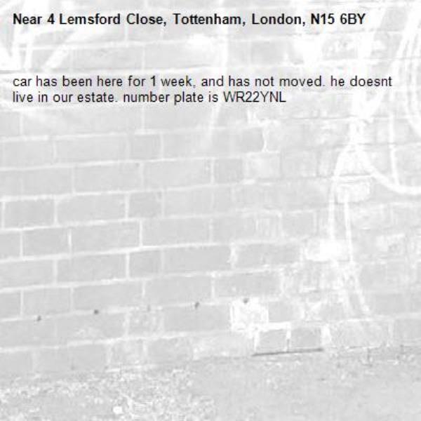 car has been here for 1 week, and has not moved. he doesnt live in our estate. number plate is WR22YNL-4 Lemsford Close, Tottenham, London, N15 6BY