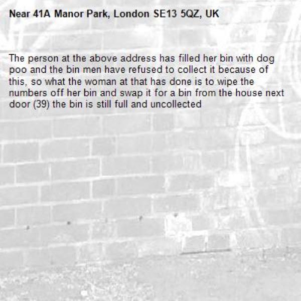 The person at the above address has filled her bin with dog poo and the bin men have refused to collect it because of this, so what the woman at that has done is to wipe the numbers off her bin and swap it for a bin from the house next door (39) the bin is still full and uncollected-41A Manor Park, London SE13 5QZ, UK