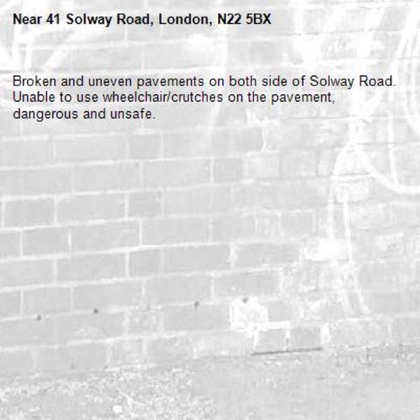 Broken and uneven pavements on both side of Solway Road. Unable to use wheelchair/crutches on the pavement, dangerous and unsafe.-41 Solway Road, London, N22 5BX