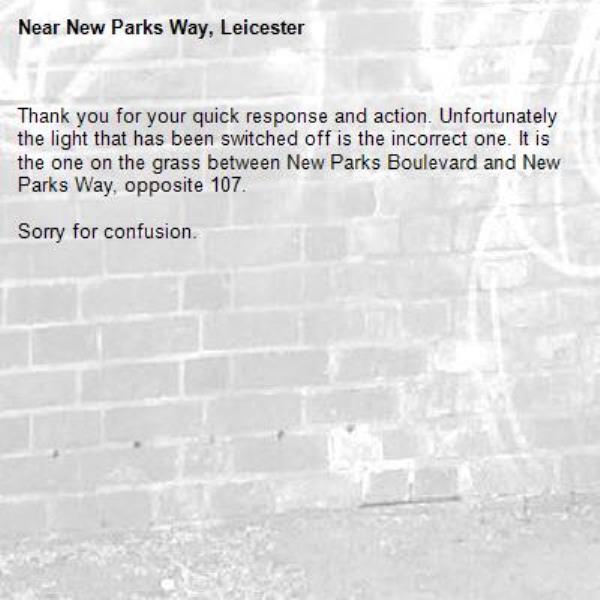 Thank you for your quick response and action. Unfortunately the light that has been switched off is the incorrect one. It is the one on the grass between New Parks Boulevard and New Parks Way, opposite 107. 

Sorry for confusion. -New Parks Way, Leicester