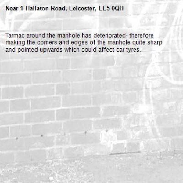 Tarmac around the manhole has deteriorated- therefore making the corners and edges of the manhole quite sharp and pointed upwards which could affect car tyres. -1 Hallaton Road, Leicester, LE5 0QH