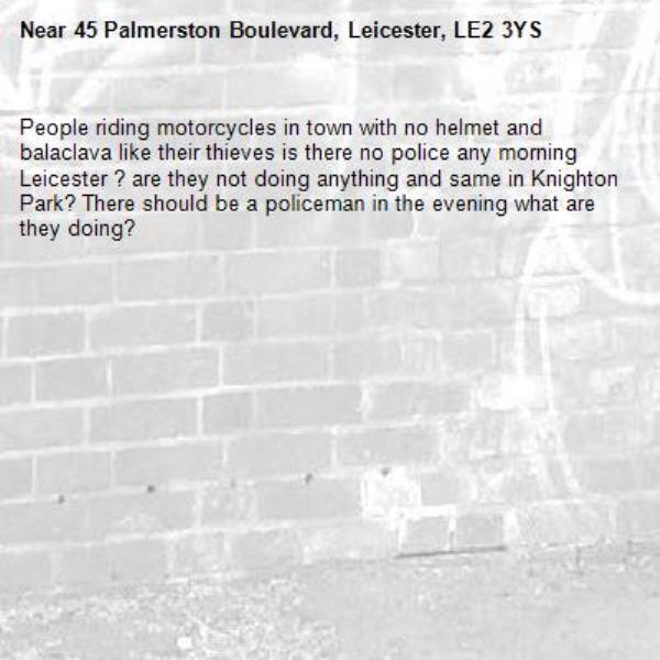 People riding motorcycles in town with no helmet and balaclava like their thieves is there no police any morning Leicester ? are they not doing anything and same in Knighton Park? There should be a policeman in the evening what are they doing?-45 Palmerston Boulevard, Leicester, LE2 3YS
