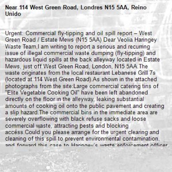 Urgent: Commercial fly-tipping and oil spill report – West Green Road / Estate Mews (N15 5AA) Dear Veolia Haringey Waste Team,I am writing to report a serious and recurring issue of illegal commercial waste dumping (fly-tipping) and hazardous liquid spills at the back alleyway located in Estate Mews, just off West Green Road, London, N15 5AA.The waste originates from the local restaurant Lebanese Grill 7s (located at 114 West Green Road).As shown in the attached photographs from the site:Large commercial catering tins of "Elite Vegetable Cooking Oil" have been left abandoned directly on the floor in the alleyway, leaking substantial amounts of cooking oil onto the public pavement and creating a slip hazard.The commercial bins in the immediate area are severely overflowing with black refuse sacks and loose commercial waste, attracting pests and blocking access.Could you please arrange for the urgent clearing and cleaning of this spill to prevent environmental contamination, and forward this case to Haringey’s waste enforcement officers so they can investigate the restaurant's commercial waste management compliance?Thank you for your prompt action-114 West Green Road, Londres N15 5AA, Reino Unido