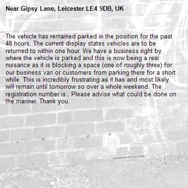 The vehicle has remained parked in the position for the past 48 hours. The current display states vehicles are to be returned to within one hour. We have a business right by where the vehicle is parked and this is now being a real nuisance as it is blocking a space (one of roughly three) for our business van or customers from parking there for a short while. This is incredibly frustrating as it has and most likely will remain until tomorrow so over a whole weekend. The registration number is . Please advise what could be done on the manner. Thank you.-Gipsy Lane, Leicester LE4 9DB, UK
