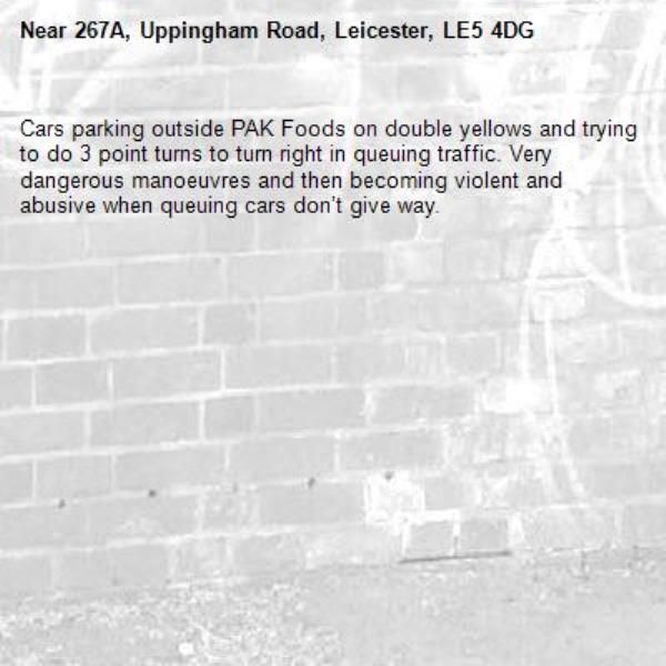 Cars parking outside PAK Foods on double yellows and trying to do 3 point turns to turn right in queuing traffic. Very dangerous manoeuvres and then becoming violent and abusive when queuing cars don’t give way. -267A, Uppingham Road, Leicester, LE5 4DG