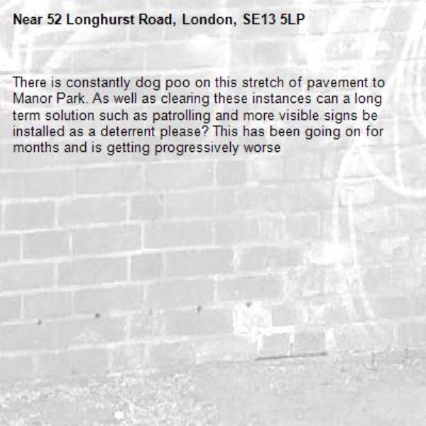There is constantly dog poo on this stretch of pavement to Manor Park. As well as clearing these instances can a long term solution such as patrolling and more visible signs be installed as a deterrent please? This has been going on for months and is getting progressively worse-52 Longhurst Road, London, SE13 5LP