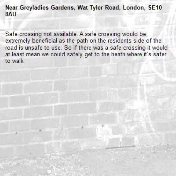 Safe crossing not available. A safe crossing would be extremely beneficial as the path on the residents side of the road is unsafe to use. So if there was a safe crossing it would at least mean we could safely get to the heath where it’s safer to walk -Greyladies Gardens, Wat Tyler Road, London, SE10 8AU