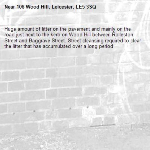 Huge amount of litter on the pavement and mainly on the road just next to the kerb on Wood Hill between Rolleston Street and Baggrave Street. Street cleansing required to clear the litter that has accumulated over a long period -106 Wood Hill, Leicester, LE5 3SQ
