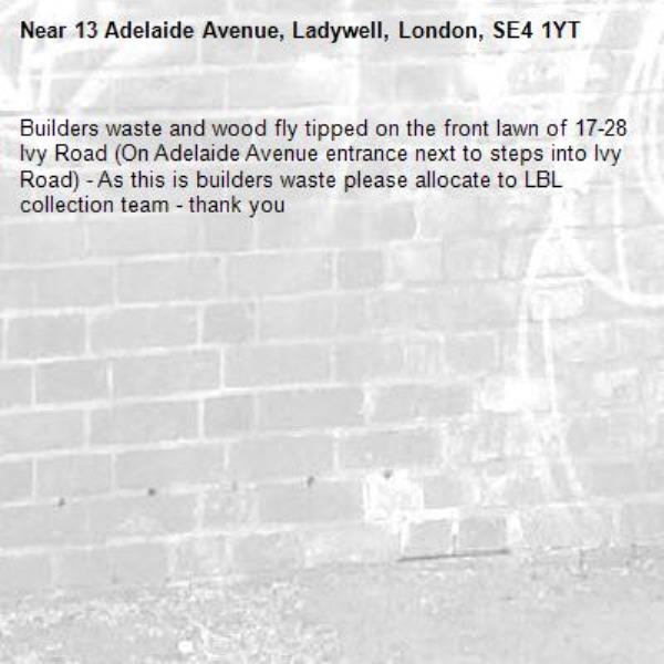 Builders waste and wood fly tipped on the front lawn of 17-28 Ivy Road (On Adelaide Avenue entrance next to steps into Ivy Road) - As this is builders waste please allocate to LBL collection team - thank you-13 Adelaide Avenue, Ladywell, London, SE4 1YT