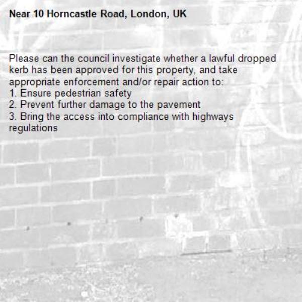 Please can the council investigate whether a lawful dropped kerb has been approved for this property, and take appropriate enforcement and/or repair action to:
1. Ensure pedestrian safety
2. Prevent further damage to the pavement
3. Bring the access into compliance with highways regulations-10 Horncastle Road, London, UK