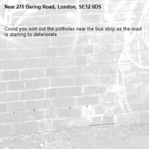 Could you sort out the potholes near the bus stop as the road is starting to deteriorate.-270 Baring Road, London, SE12 0DS