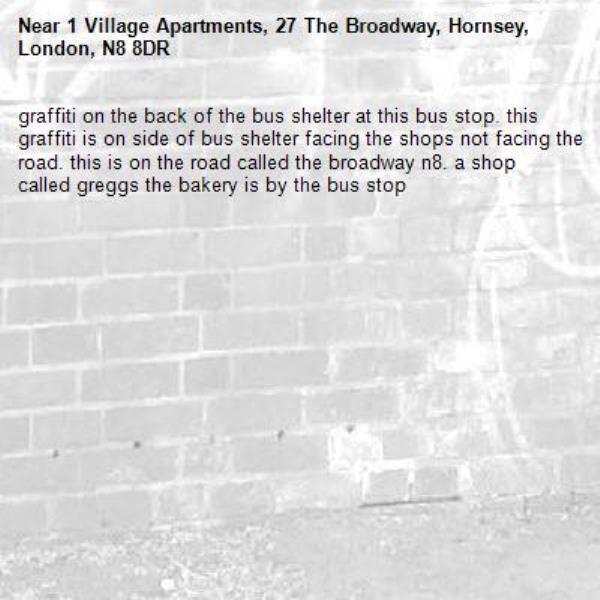 graffiti on the back of the bus shelter at this bus stop. this  graffiti is on side of bus shelter facing the shops not facing the road. this is on the road called the broadway n8. a shop called greggs the bakery is by the bus stop-1 Village Apartments, 27 The Broadway, Hornsey, London, N8 8DR