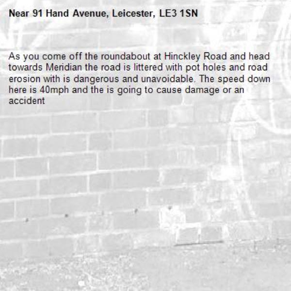 As you come off the roundabout at Hinckley Road and head towards Meridian the road is littered with pot holes and road erosion with is dangerous and unavoidable. The speed down here is 40mph and the is going to cause damage or an accident-91 Hand Avenue, Leicester, LE3 1SN