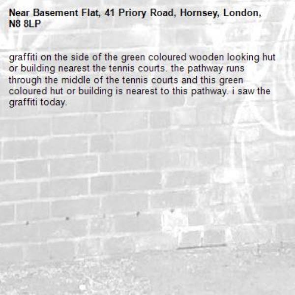 graffiti on the side of the green coloured wooden looking hut or building nearest the tennis courts. the pathway runs through the middle of the tennis courts and this green coloured hut or building is nearest to this pathway. i saw the graffiti today. -Basement Flat, 41 Priory Road, Hornsey, London, N8 8LP