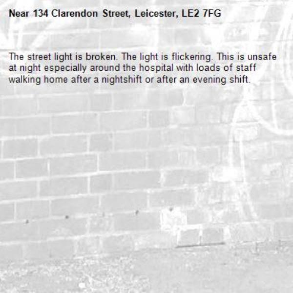 The street light is broken. The light is flickering. This is unsafe at night especially around the hospital with loads of staff walking home after a nightshift or after an evening shift.-134 Clarendon Street, Leicester, LE2 7FG