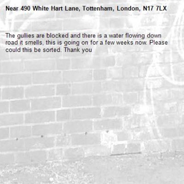 The gullies are blocked and there is a water flowing down road it smells, this is going on for a few weeks now. Please could this be sorted. Thank you -490 White Hart Lane, Tottenham, London, N17 7LX
