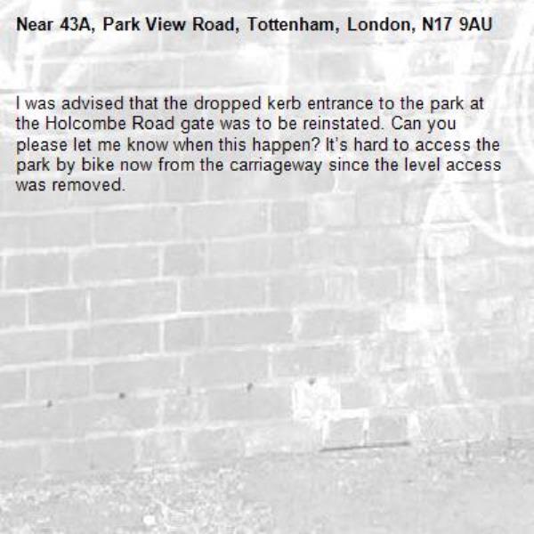 I was advised that the dropped kerb entrance to the park at the Holcombe Road gate was to be reinstated. Can you please let me know when this happen? It’s hard to access the park by bike now from the carriageway since the level access was removed. -43A, Park View Road, Tottenham, London, N17 9AU