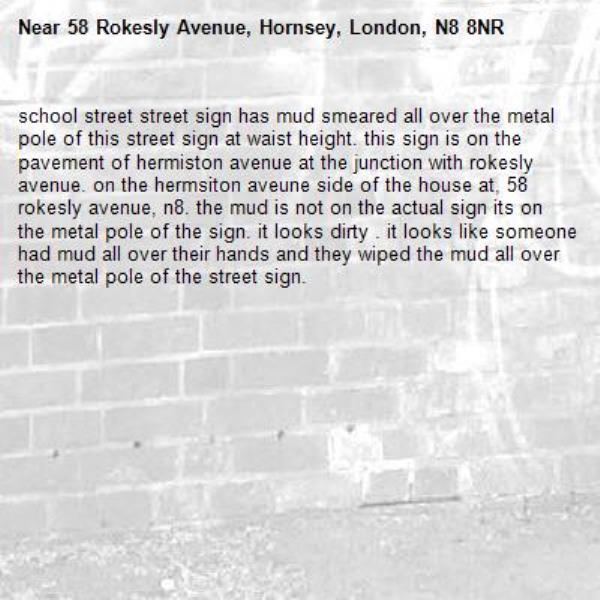 school street street sign has mud smeared all over the metal pole of this street sign at waist height. this sign is on the pavement of hermiston avenue at the junction with rokesly avenue. on the hermsiton aveune side of the house at, 58 rokesly avenue, n8. the mud is not on the actual sign its on the metal pole of the sign. it looks dirty . it looks like someone had mud all over their hands and they wiped the mud all over the metal pole of the street sign. -58 Rokesly Avenue, Hornsey, London, N8 8NR