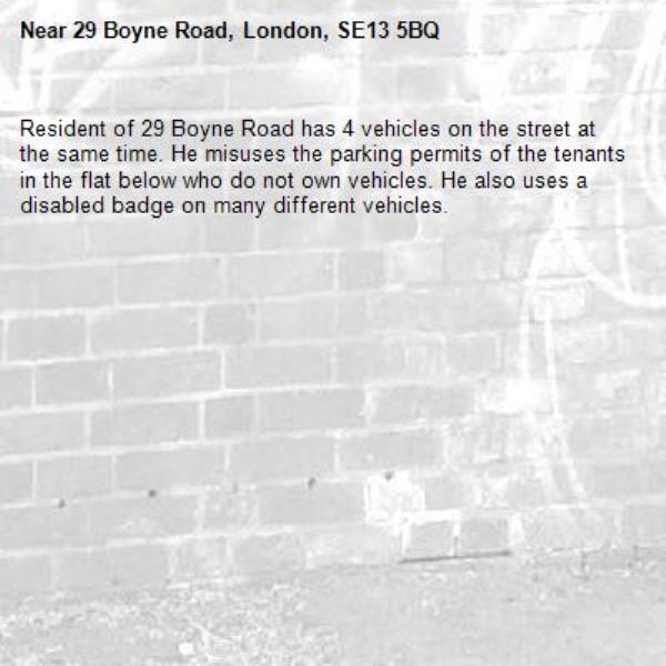 Resident of 29 Boyne Road has 4 vehicles on the street at the same time. He misuses the parking permits of the tenants in the flat below who do not own vehicles. He also uses a disabled badge on many different vehicles. -29 Boyne Road, London, SE13 5BQ