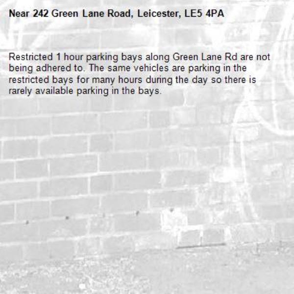 Restricted 1 hour parking bays along Green Lane Rd are not being adhered to. The same vehicles are parking in the restricted bays for many hours during the day so there is rarely available parking in the bays.-242 Green Lane Road, Leicester, LE5 4PA