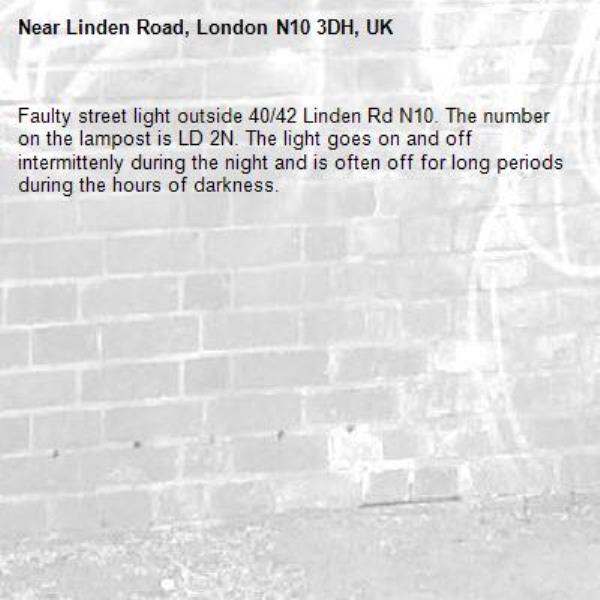 Faulty street light outside 40/42 Linden Rd N10. The number on the lampost is LD 2N. The light goes on and off intermittenly during the night and is often off for long periods
during the hours of darkness. -Linden Road, London N10 3DH, UK