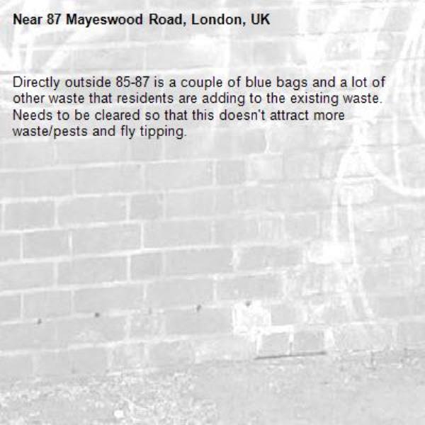 Directly outside 85-87 is a couple of blue bags and a lot of other waste that residents are adding to the existing waste. Needs to be cleared so that this doesn't attract more waste/pests and fly tipping.
-87 Mayeswood Road, London, UK