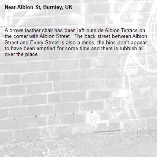 A brown leather chair has been left outside Albion Terrace on the corner with Albion Street.  The back street between Albion Street and Every Street is also a mess, the bins don&#39;t appear to have been emptied for some time and there is rubbish all over the place.-Albion St, Burnley, UK
