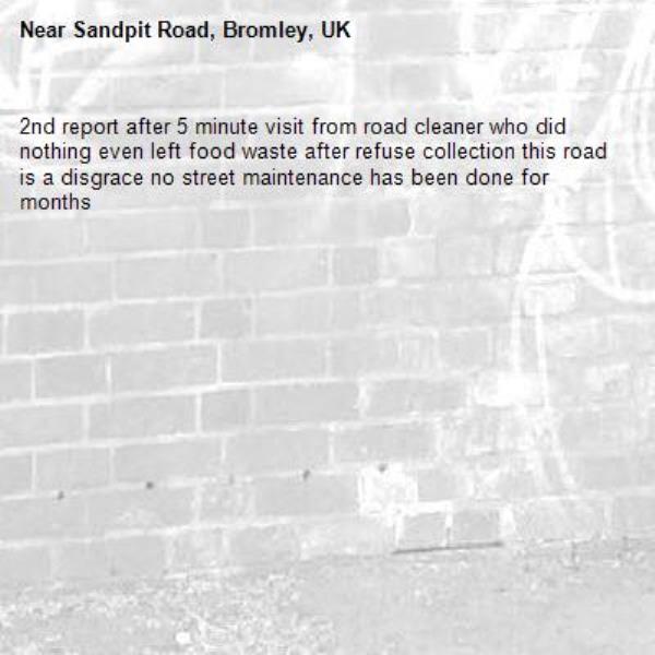 2nd report after 5 minute visit from road cleaner who did nothing even left food waste after refuse collection this road is a disgrace no street maintenance has been done for months -Sandpit Road, Bromley, UK