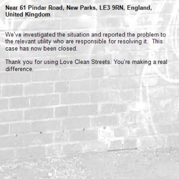 We’ve investigated the situation and reported the problem to the relevant utility who are responsible for resolving it.  This case has now been closed.

Thank you for using Love Clean Streets. You’re making a real difference.
-61 Pindar Road, New Parks, LE3 9RN, England, United Kingdom