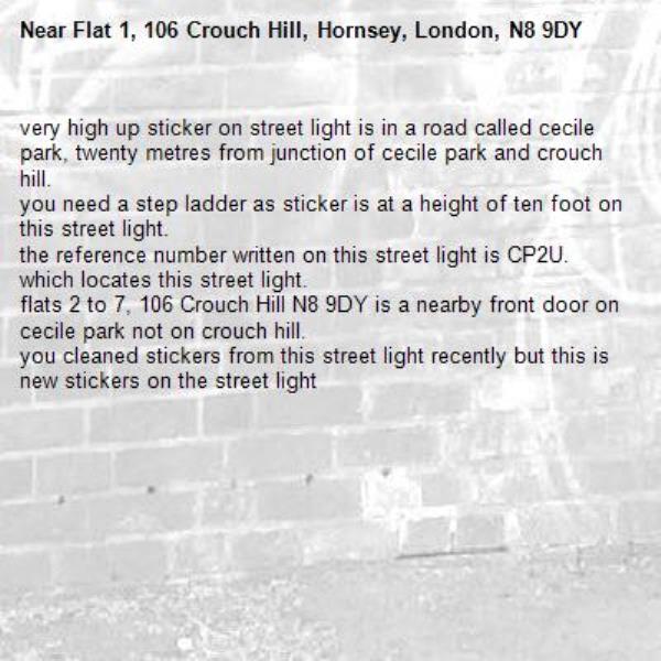 very high up sticker on street light is in a road called cecile park, twenty metres from junction of cecile park and crouch hill.
you need a step ladder as sticker is at a height of ten foot on this street light.
the reference number written on this street light is CP2U. which locates this street light.
flats 2 to 7, 106 Crouch Hill N8 9DY is a nearby front door on cecile park not on crouch hill.
you cleaned stickers from this street light recently but this is new stickers on the street light-Flat 1, 106 Crouch Hill, Hornsey, London, N8 9DY