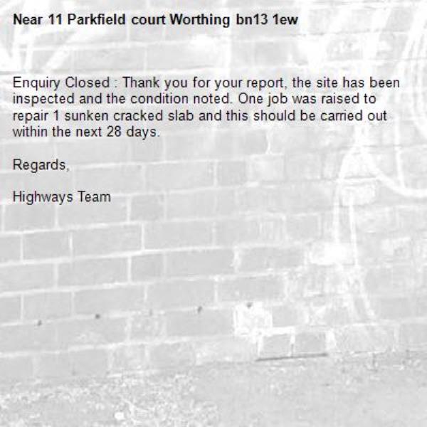 Enquiry Closed : Thank you for your report, the site has been inspected and the condition noted. One job was raised to repair 1 sunken cracked slab and this should be carried out within the next 28 days. 

Regards,

Highways Team-11 Parkfield court Worthing bn13 1ew 